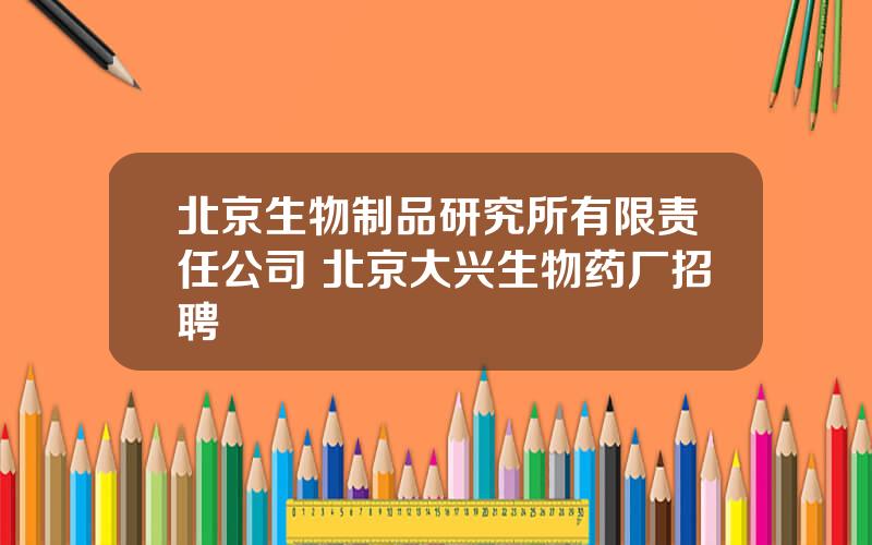 北京生物制品研究所有限责任公司 北京大兴生物药厂招聘
